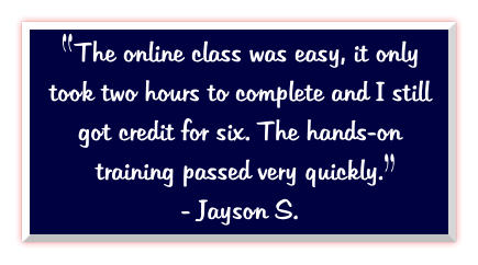 The online class was easy, it only took two hours to complete and I still got credit for six. The hands-on training passed very quickly.   - Jayson S.
